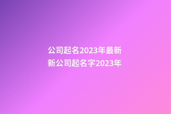 公司起名2023年最新 新公司起名字2023年